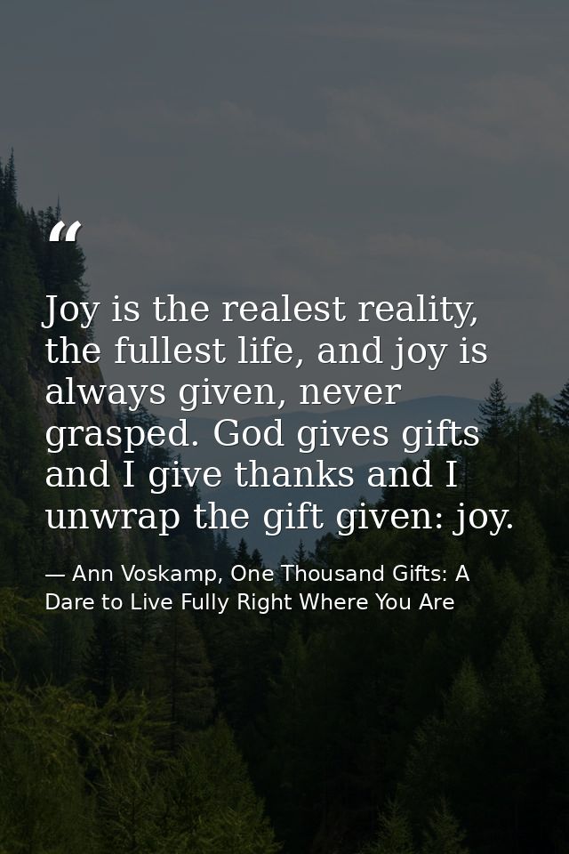 Joy is the realest reality, the fullest life, and joy is always given, never grasped. God gives gifts and I give thanks  — Ann Voskamp, One Thousand Gifts: A Dare to Live Fully Right Where You Are