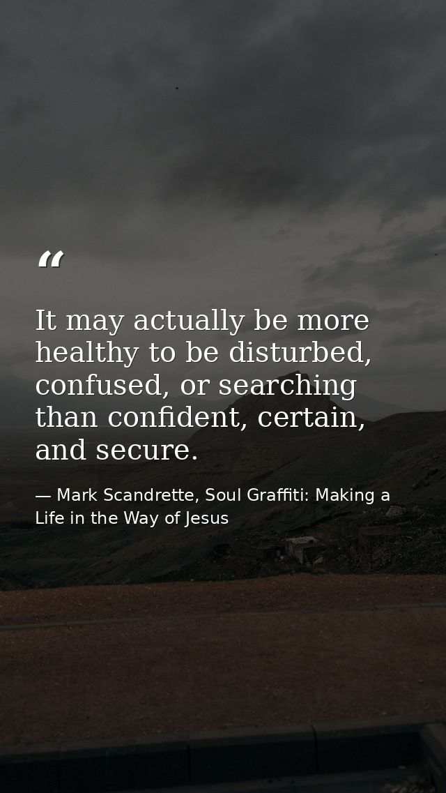 It may actually be more healthy to be disturbed, confused, or searching than confident, certain, and secure. — Mark Scandrette, Soul Graffiti: Making a Life in the Way of Jesus
