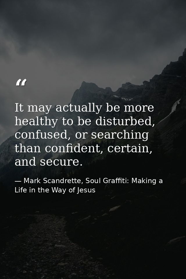 It may actually be more healthy to be disturbed, confused, or searching than confident, certain, and secure. — Mark Scandrette, Soul Graffiti: Making a Life in the Way of Jesus