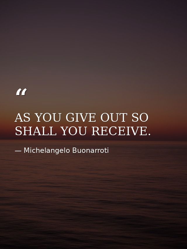 AS YOU GIVE OUT SO SHALL YOU RECEIVE. — Michelangelo Buonarroti