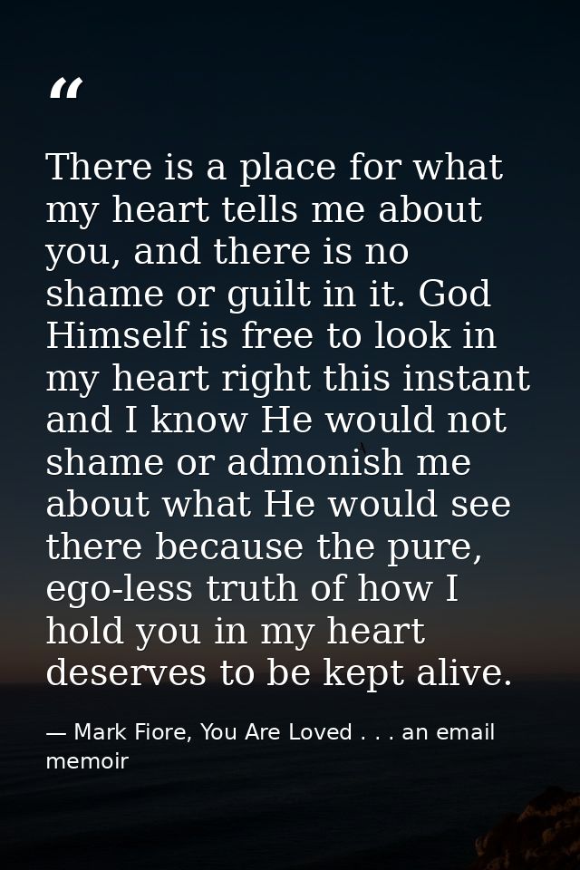 There is a place for what my heart tells me about you, and there is no shame or guilt in it. God Himself is free to look — Mark Fiore, You Are Loved . . . an email memoir