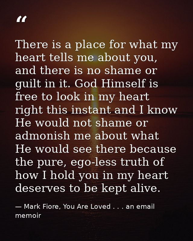 There is a place for what my heart tells me about you, and there is no shame or guilt in it. God Himself is free to look — Mark Fiore, You Are Loved . . . an email memoir
