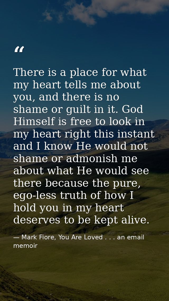 There is a place for what my heart tells me about you, and there is no shame or guilt in it. God Himself is free to look — Mark Fiore, You Are Loved . . . an email memoir