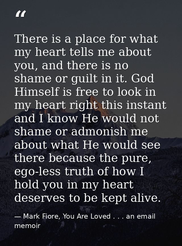 There is a place for what my heart tells me about you, and there is no shame or guilt in it. God Himself is free to look — Mark Fiore, You Are Loved . . . an email memoir