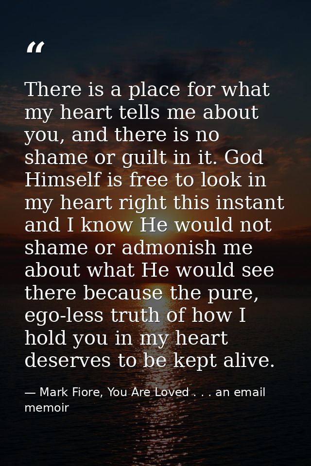 There is a place for what my heart tells me about you, and there is no shame or guilt in it. God Himself is free to look — Mark Fiore, You Are Loved . . . an email memoir