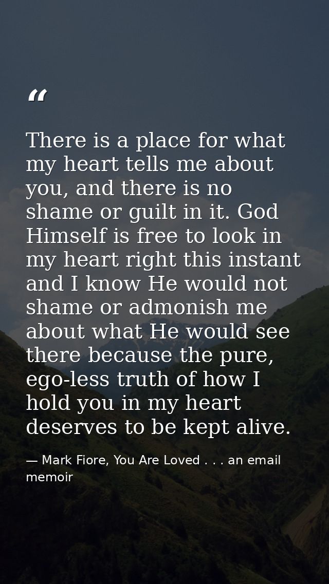 There is a place for what my heart tells me about you, and there is no shame or guilt in it. God Himself is free to look — Mark Fiore, You Are Loved . . . an email memoir