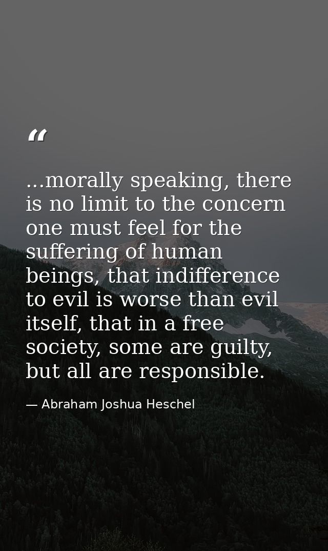 ...morally speaking, there is no limit to the concern one must feel for the suffering of human beings, that indifference — Abraham Joshua Heschel