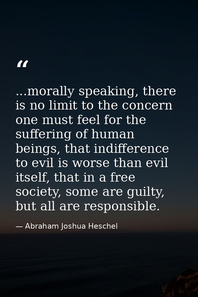 ...morally speaking, there is no limit to the concern one must feel for the suffering of human beings, that indifference — Abraham Joshua Heschel