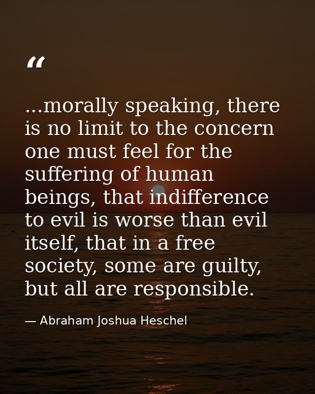 ...morally speaking, there is no limit to the concern one must feel for the suffering of human beings, that indifference — Abraham Joshua Heschel