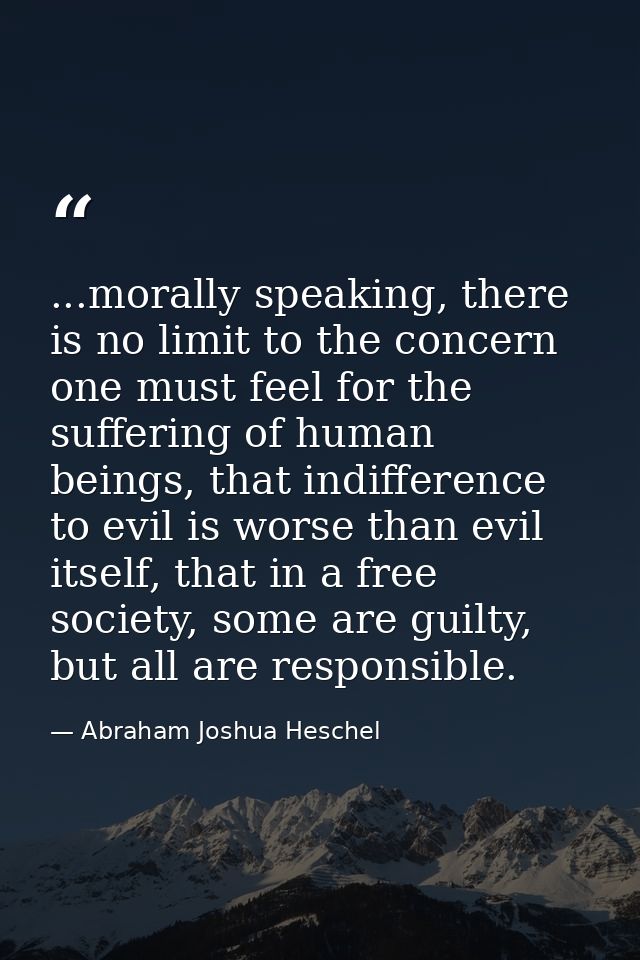 ...morally speaking, there is no limit to the concern one must feel for the suffering of human beings, that indifference — Abraham Joshua Heschel