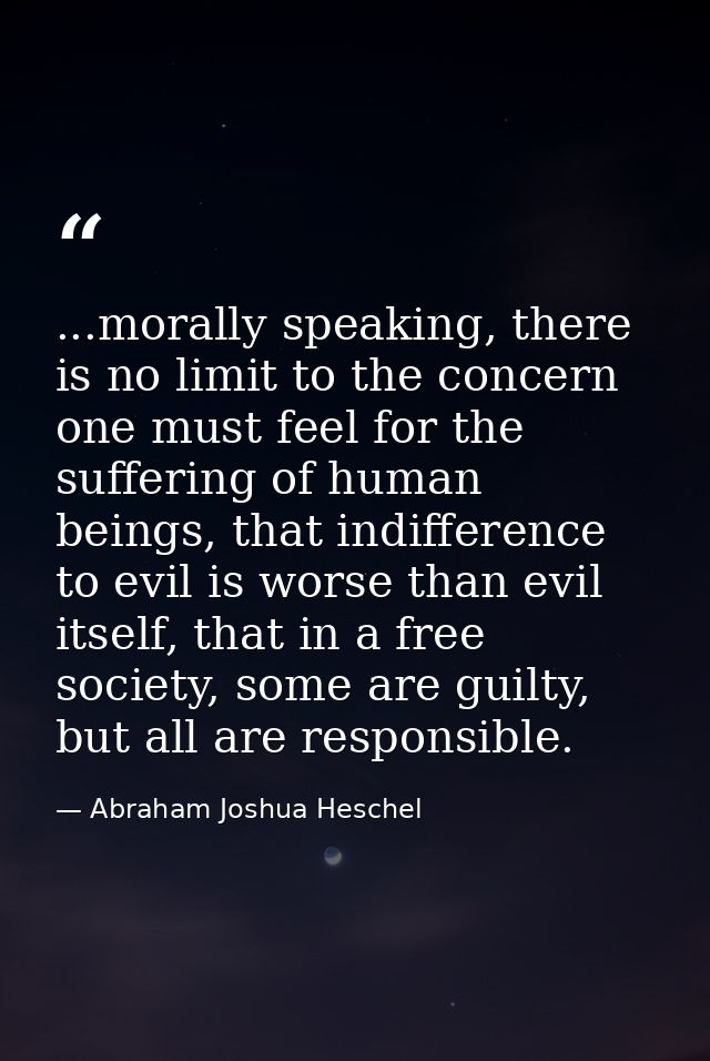 ...morally speaking, there is no limit to the concern one must feel for the suffering of human beings, that indifference — Abraham Joshua Heschel