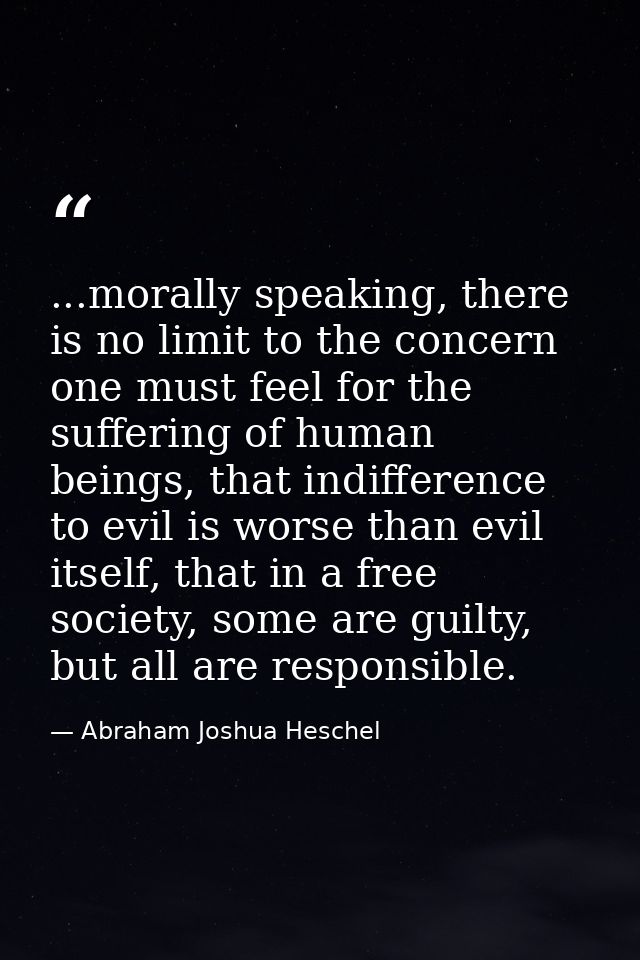 ...morally speaking, there is no limit to the concern one must feel for the suffering of human beings, that indifference — Abraham Joshua Heschel