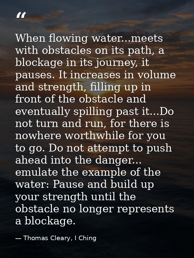 When flowing water...meets with obstacles on its path, a blockage in its journey, it pauses. It increases in volume and  — Thomas Cleary, I Ching