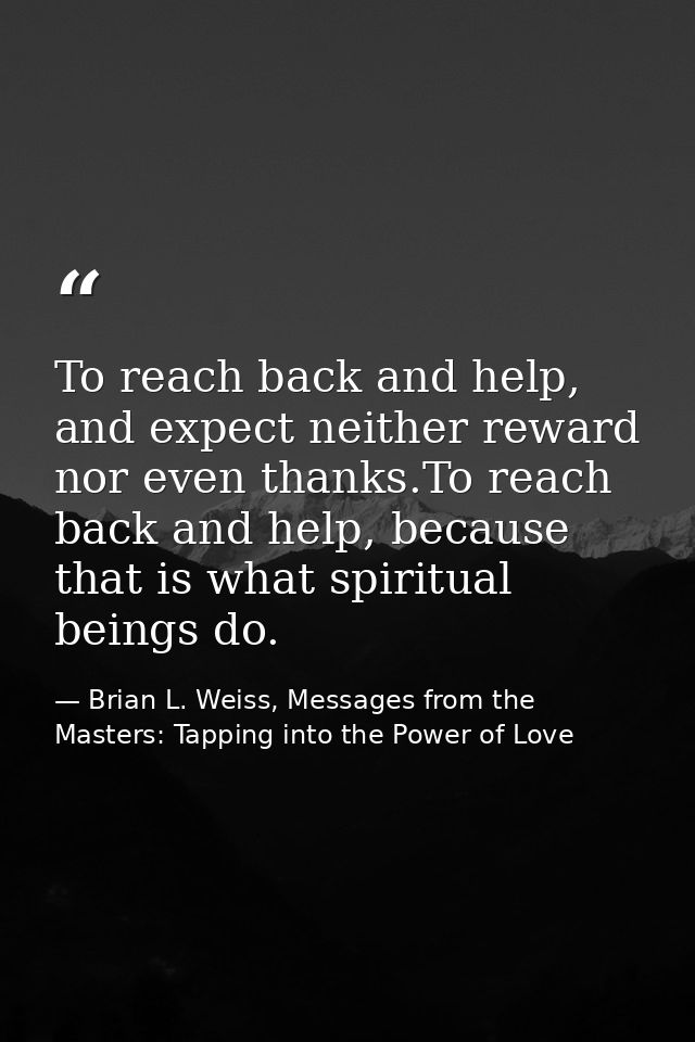 To reach back and help, and expect neither reward nor even thanks.To reach back and help, because that is what spiritual — Brian L. Weiss, Messages from the Masters: Tapping into the Power of Love