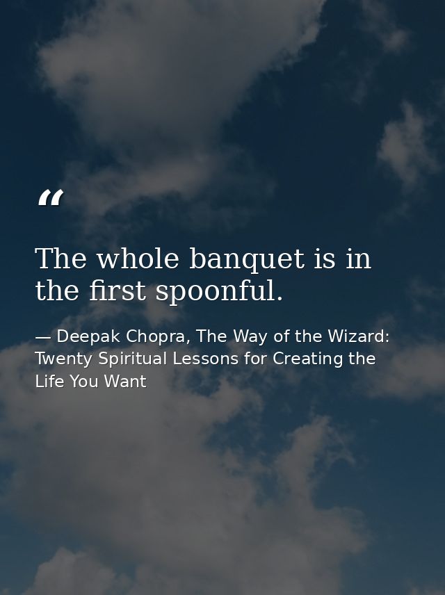 The whole banquet is in the first spoonful. — Deepak Chopra, The Way of the Wizard: Twenty Spiritual Lessons for Creating the Life You Want