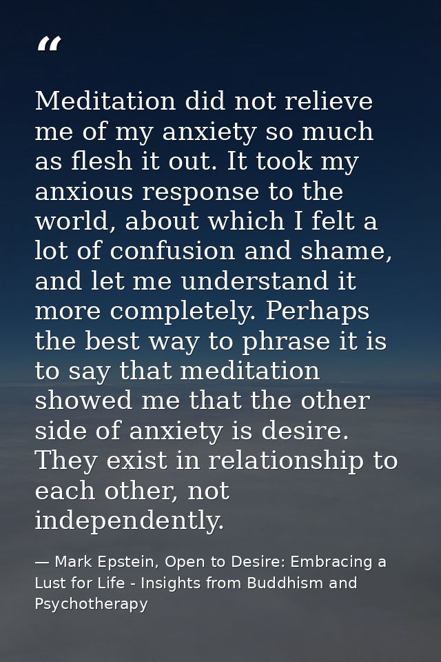 Meditation did not relieve me of my anxiety so much as flesh it out. It took my anxious response to the world, about whi — Mark Epstein, Open to Desire: Embracing a Lust for Life - Insights from Buddhism and Psychotherapy