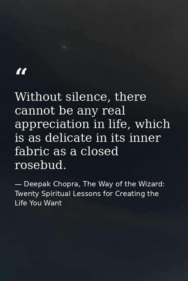 Without silence, there cannot be any real appreciation in life, which is as delicate in its inner fabric as a closed ros — Deepak Chopra, The Way of the Wizard: Twenty Spiritual Lessons for Creating the Life You Want