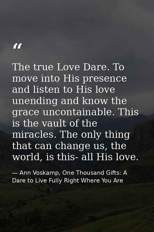 The true Love Dare. To move into His presence and listen to His love unending and know the grace uncontainable. This is  — Ann Voskamp, One Thousand Gifts: A Dare to Live Fully Right Where You Are