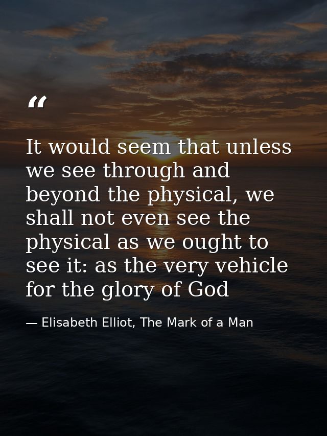 It would seem that unless we see through and beyond the physical, we shall not even see the physical as we ought to see  — Elisabeth Elliot, The Mark of a Man