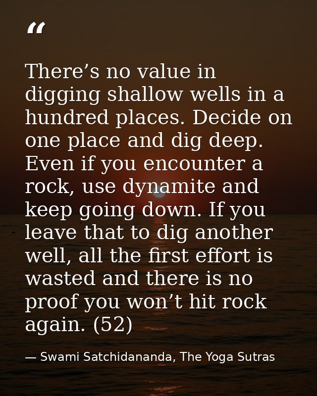 There’s no value in digging shallow wells in a hundred places. Decide on one place and dig deep. Even if you encounter a — Swami Satchidananda, The Yoga Sutras