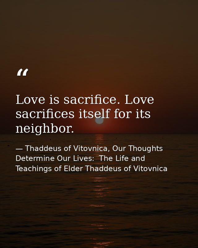 Love is sacrifice. Love sacrifices itself for its neighbor. — Thaddeus of Vitovnica, Our Thoughts Determine Our Lives:  The Life and Teachings of Elder Thaddeus of Vitovnica