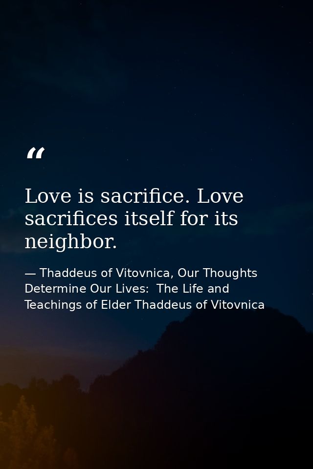 Love is sacrifice. Love sacrifices itself for its neighbor. — Thaddeus of Vitovnica, Our Thoughts Determine Our Lives:  The Life and Teachings of Elder Thaddeus of Vitovnica