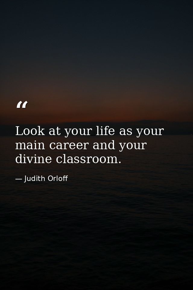 Look at your life as your main career and your divine classroom. — Judith Orloff
