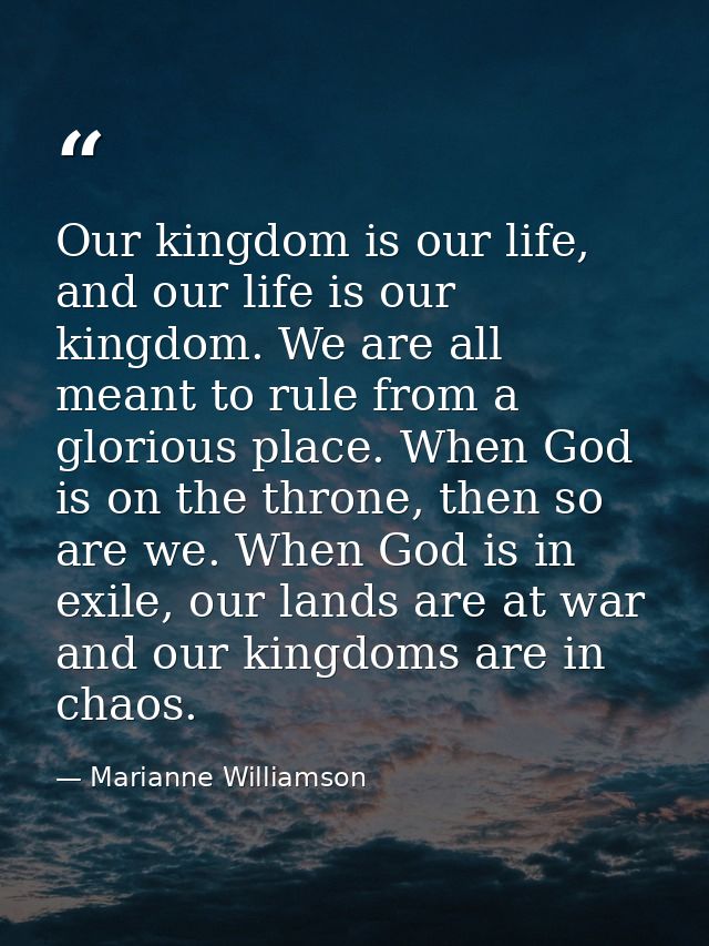 Our kingdom is our life, and our life is our kingdom. We are all meant to rule from a glorious place. When God is on the — Marianne Williamson
