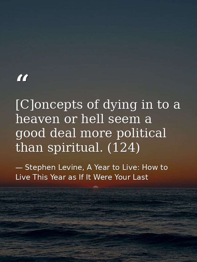 [C]oncepts of dying in to a heaven or hell seem a good deal more political than spiritual. (124) — Stephen Levine, A Year to Live: How to Live This Year as If It Were Your Last