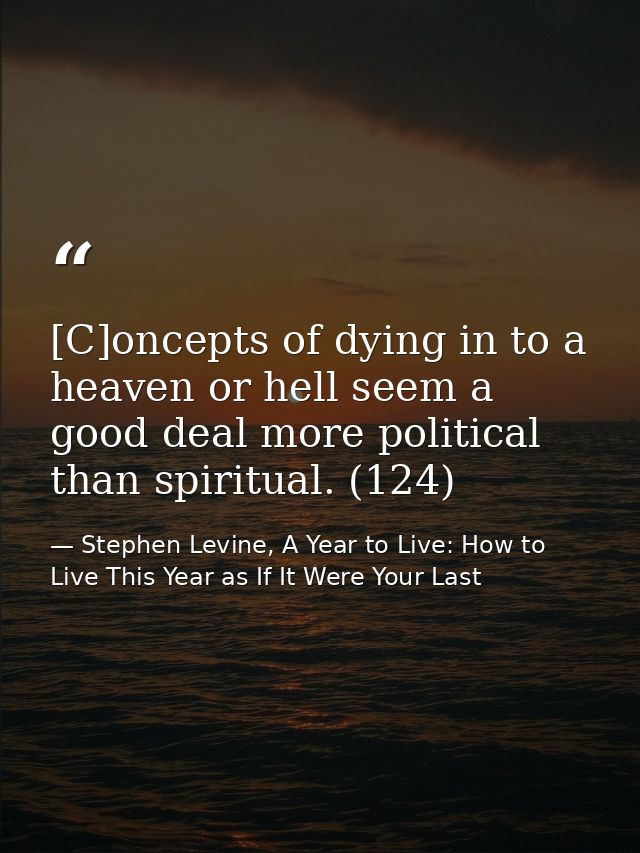 [C]oncepts of dying in to a heaven or hell seem a good deal more political than spiritual. (124) — Stephen Levine, A Year to Live: How to Live This Year as If It Were Your Last