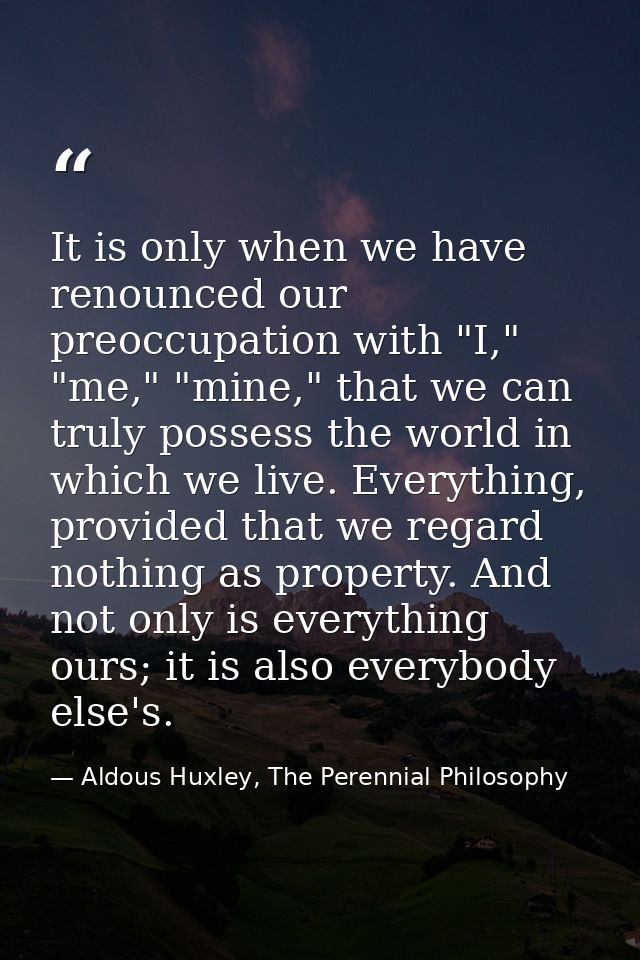 It is only when we have renounced our preoccupation with "I," "me," "mine," that we can truly possess the world in which — Aldous Huxley, The Perennial Philosophy