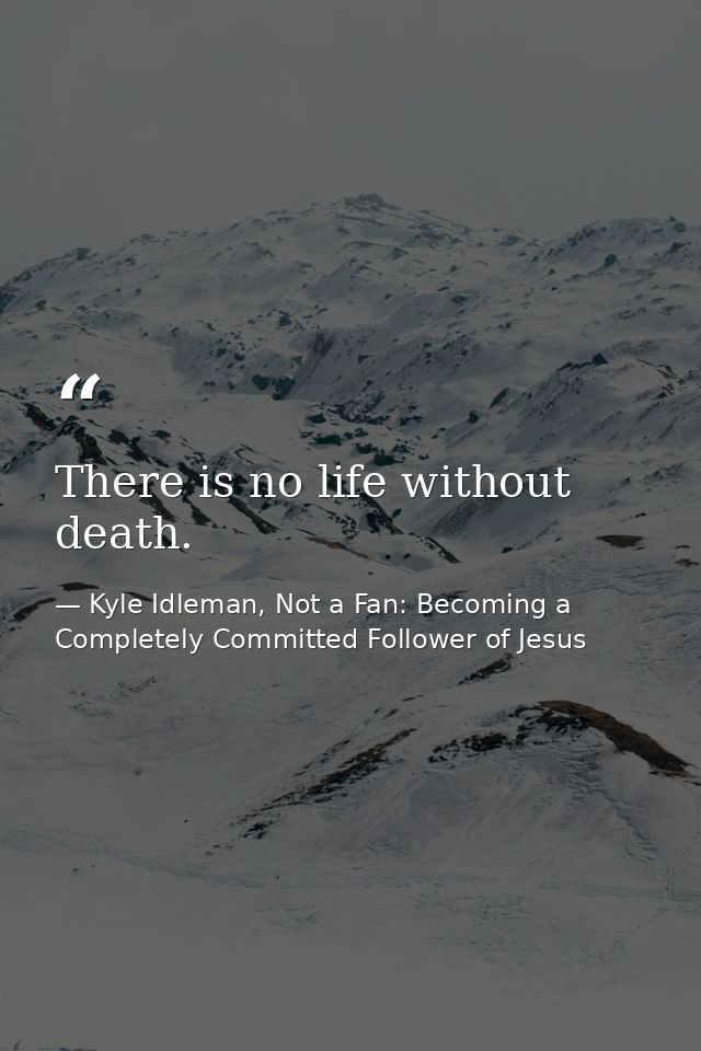 There is no life without death. — Kyle Idleman, Not a Fan: Becoming a Completely Committed Follower of Jesus