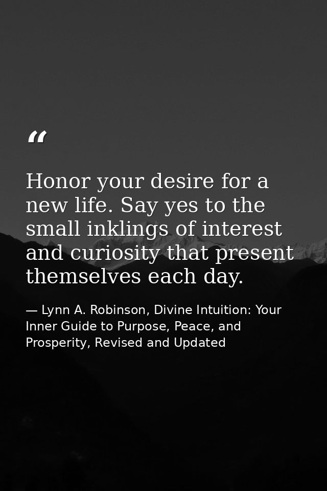 Honor your desire for a new life. Say yes to the small inklings of interest and curiosity that present themselves each d — Lynn A. Robinson, Divine Intuition: Your Inner Guide to Purpose, Peace, and Prosperity, Revised and Updated