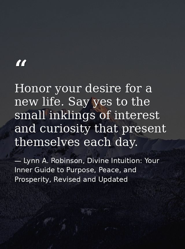 Honor your desire for a new life. Say yes to the small inklings of interest and curiosity that present themselves each d — Lynn A. Robinson, Divine Intuition: Your Inner Guide to Purpose, Peace, and Prosperity, Revised and Updated