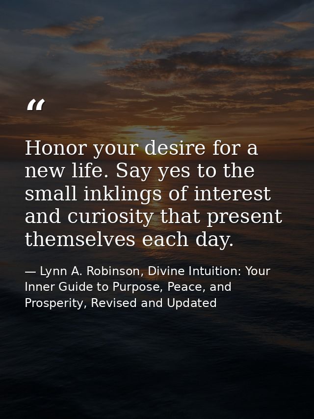 Honor your desire for a new life. Say yes to the small inklings of interest and curiosity that present themselves each d — Lynn A. Robinson, Divine Intuition: Your Inner Guide to Purpose, Peace, and Prosperity, Revised and Updated