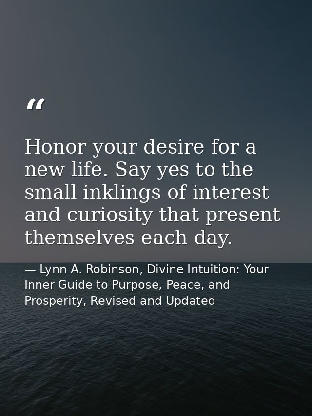 Honor your desire for a new life. Say yes to the small inklings of interest and curiosity that present themselves each d — Lynn A. Robinson, Divine Intuition: Your Inner Guide to Purpose, Peace, and Prosperity, Revised and Updated