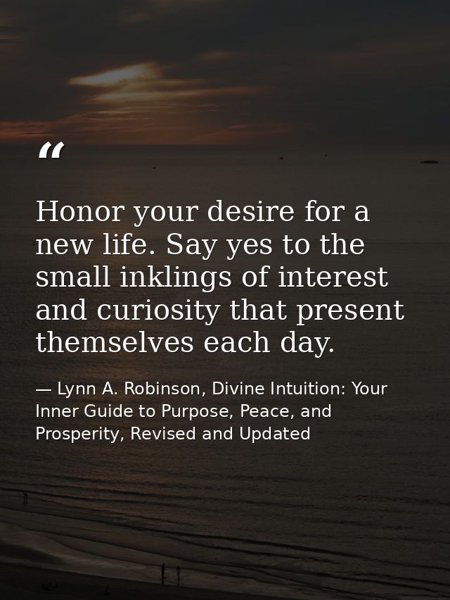 Honor your desire for a new life. Say yes to the small inklings of interest and curiosity that present themselves each d — Lynn A. Robinson, Divine Intuition: Your Inner Guide to Purpose, Peace, and Prosperity, Revised and Updated