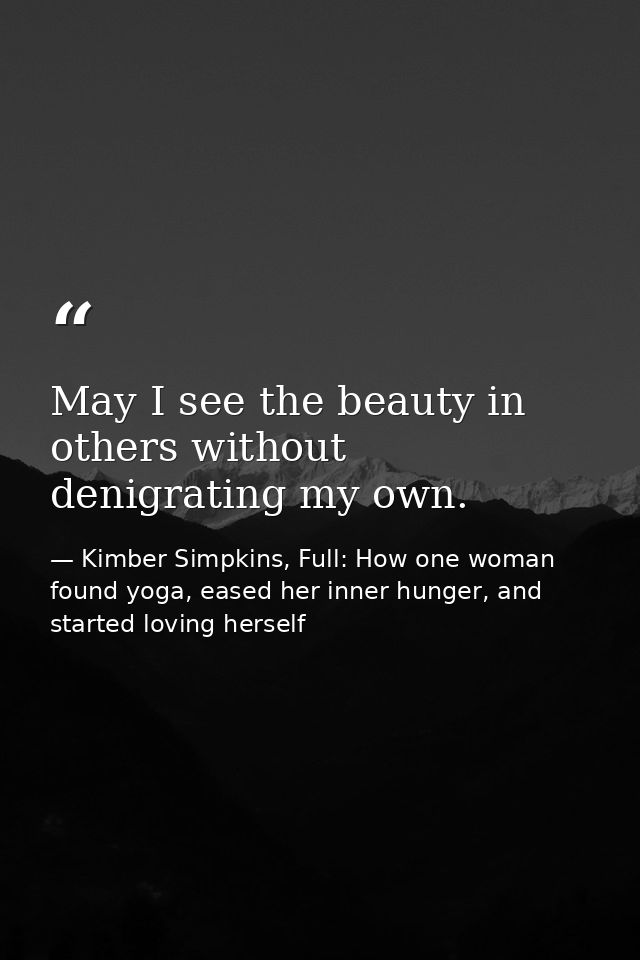 May I see the beauty in others without denigrating my own. — Kimber Simpkins, Full: How one woman found yoga, eased her inner hunger, and started loving herself