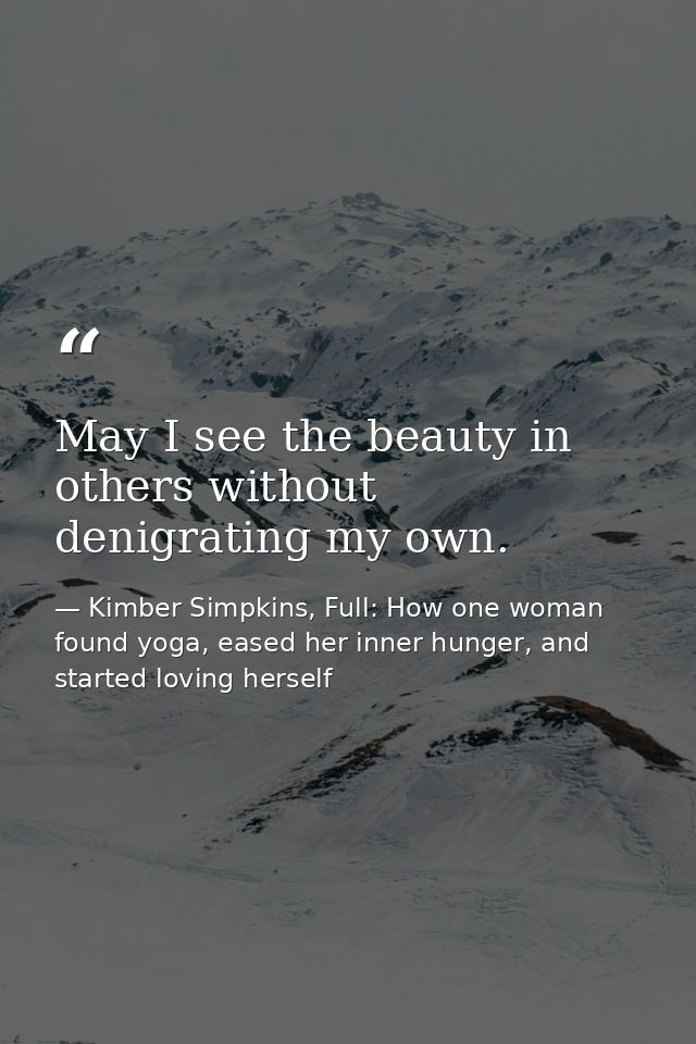 May I see the beauty in others without denigrating my own. — Kimber Simpkins, Full: How one woman found yoga, eased her inner hunger, and started loving herself