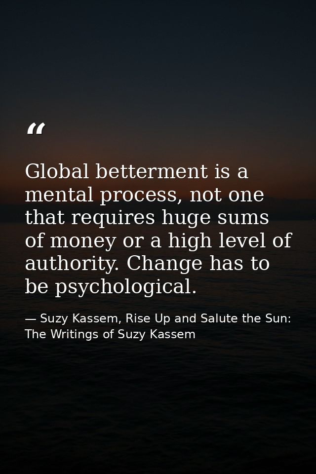 Global betterment is a mental process, not one that requires huge sums of money or a high level of authority. Change has — Suzy Kassem, Rise Up and Salute the Sun: The Writings of Suzy Kassem