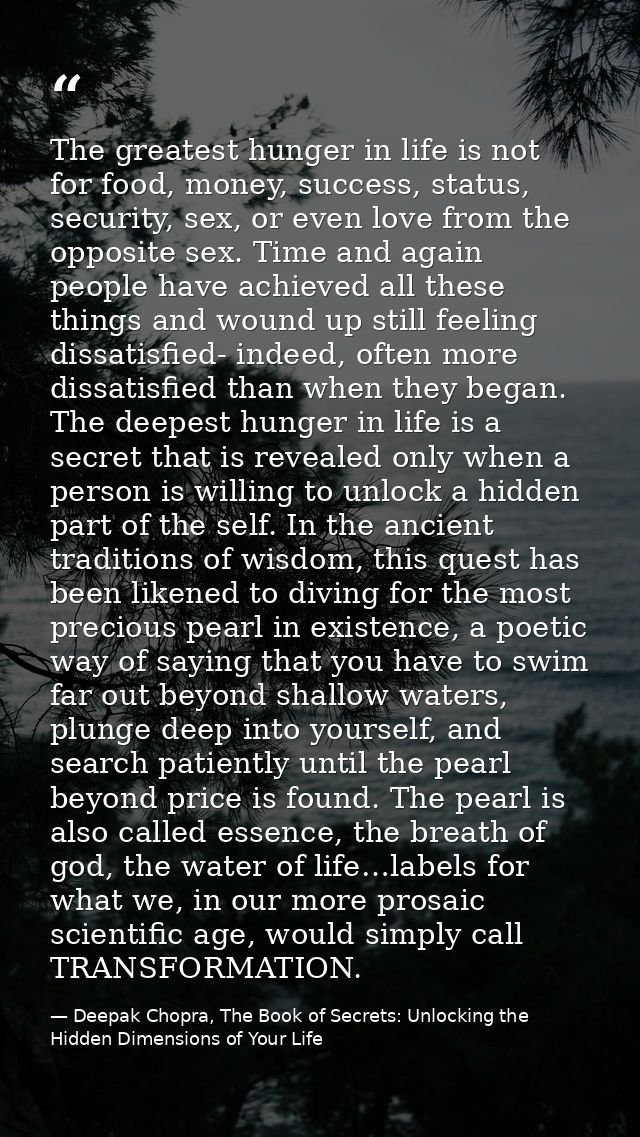The greatest hunger in life is not for food, money, success, status, security, sex, or even love from the opposite sex.  — Deepak Chopra, The Book of Secrets: Unlocking the Hidden Dimensions of Your Life