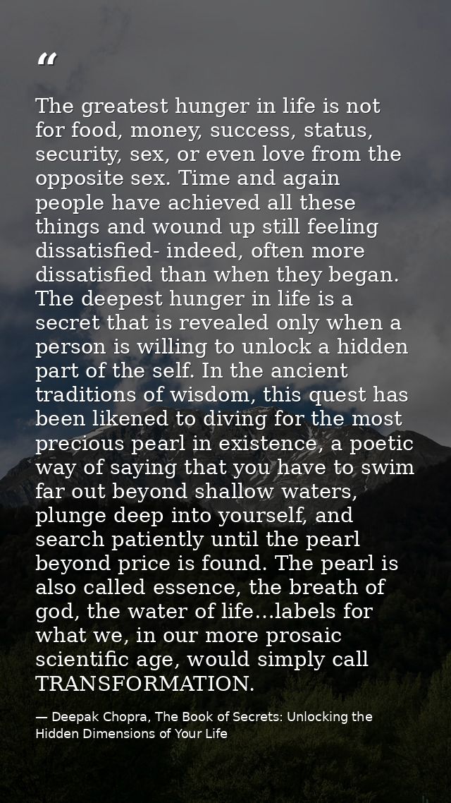 The greatest hunger in life is not for food, money, success, status, security, sex, or even love from the opposite sex.  — Deepak Chopra, The Book of Secrets: Unlocking the Hidden Dimensions of Your Life