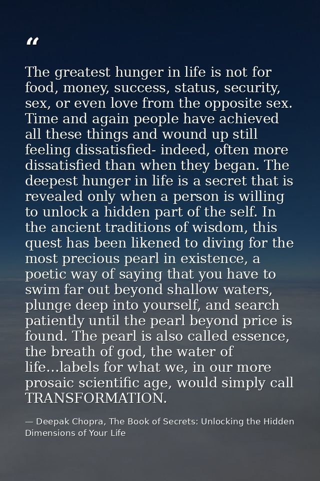 The greatest hunger in life is not for food, money, success, status, security, sex, or even love from the opposite sex.  — Deepak Chopra, The Book of Secrets: Unlocking the Hidden Dimensions of Your Life