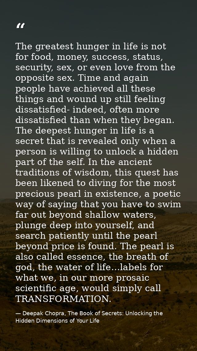 The greatest hunger in life is not for food, money, success, status, security, sex, or even love from the opposite sex.  — Deepak Chopra, The Book of Secrets: Unlocking the Hidden Dimensions of Your Life