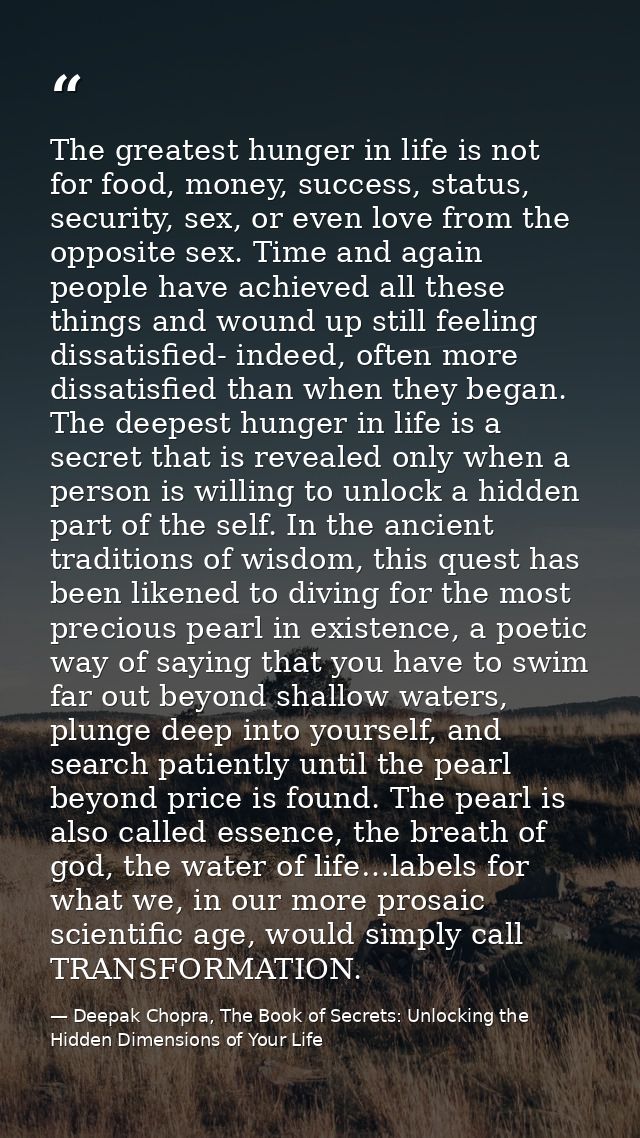 The greatest hunger in life is not for food, money, success, status, security, sex, or even love from the opposite sex.  — Deepak Chopra, The Book of Secrets: Unlocking the Hidden Dimensions of Your Life