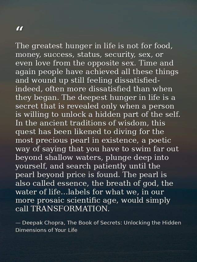 The greatest hunger in life is not for food, money, success, status, security, sex, or even love from the opposite sex.  — Deepak Chopra, The Book of Secrets: Unlocking the Hidden Dimensions of Your Life