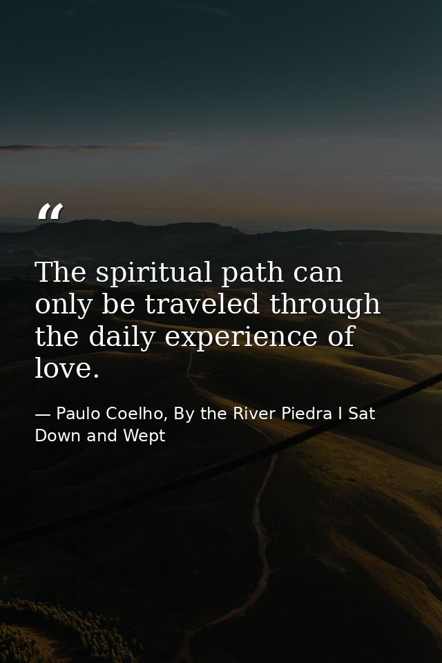 The spiritual path can only be traveled through the daily experience of love. — Paulo Coelho, By the River Piedra I Sat Down and Wept