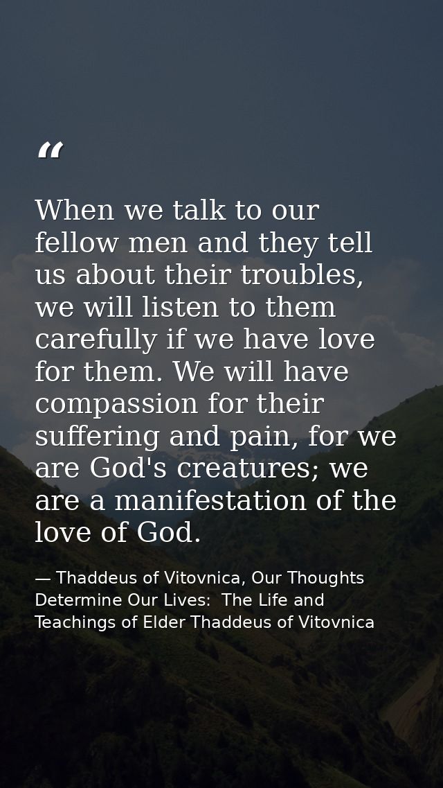 When we talk to our fellow men and they tell us about their troubles, we will listen to them carefully if we have love f — Thaddeus of Vitovnica, Our Thoughts Determine Our Lives:  The Life and Teachings of Elder Thaddeus of Vitovnica