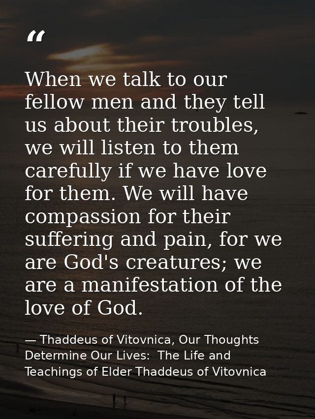 When we talk to our fellow men and they tell us about their troubles, we will listen to them carefully if we have love f — Thaddeus of Vitovnica, Our Thoughts Determine Our Lives:  The Life and Teachings of Elder Thaddeus of Vitovnica