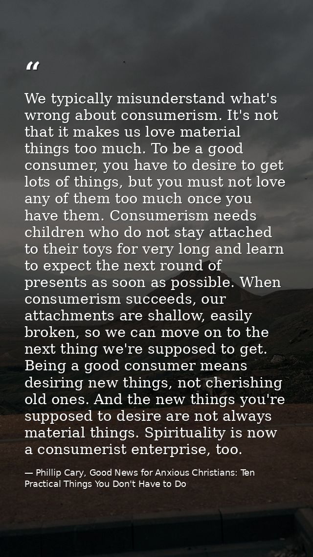 We typically misunderstand what's wrong about consumerism. It's not that it makes us love material things too much. To b — Phillip Cary, Good News for Anxious Christians: Ten Practical Things You Don't Have to Do
